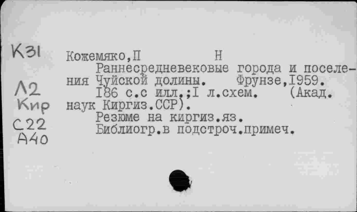 ﻿Kdl
Л2.
Кир
C22
A4o
Кожемяко,П	Н
Раннесредневековые города и поселения Чуйской долины. Фрунзе,1959.
186 с.с илл.;1 л.схем. (Акад, наук Киргиз.ССР).
Резюме на киргиз.яз.
Библиогр.в подетрон.примеч.